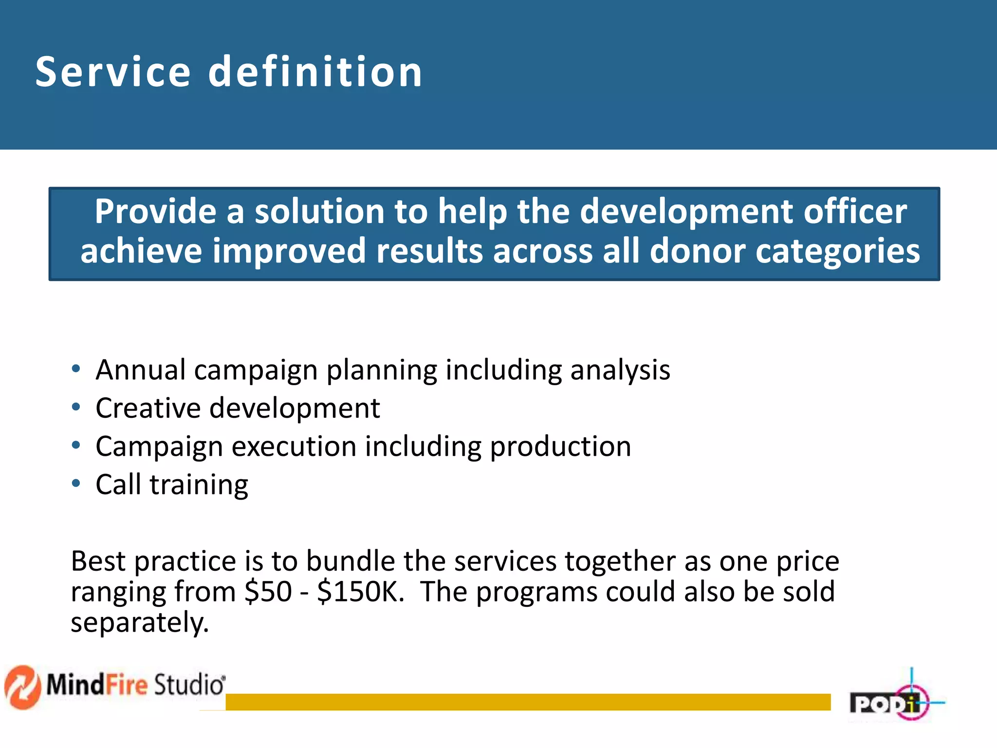 Service definition
Provide a solution to help the development officer
achieve improved results across all donor categories
• Annual campaign planning including analysis
• Creative development
• Campaign execution including production
• Call training
Best practice is to bundle the services together as one price
ranging from $50 - $150K. The programs could also be sold
separately. raise money from alumni
 
