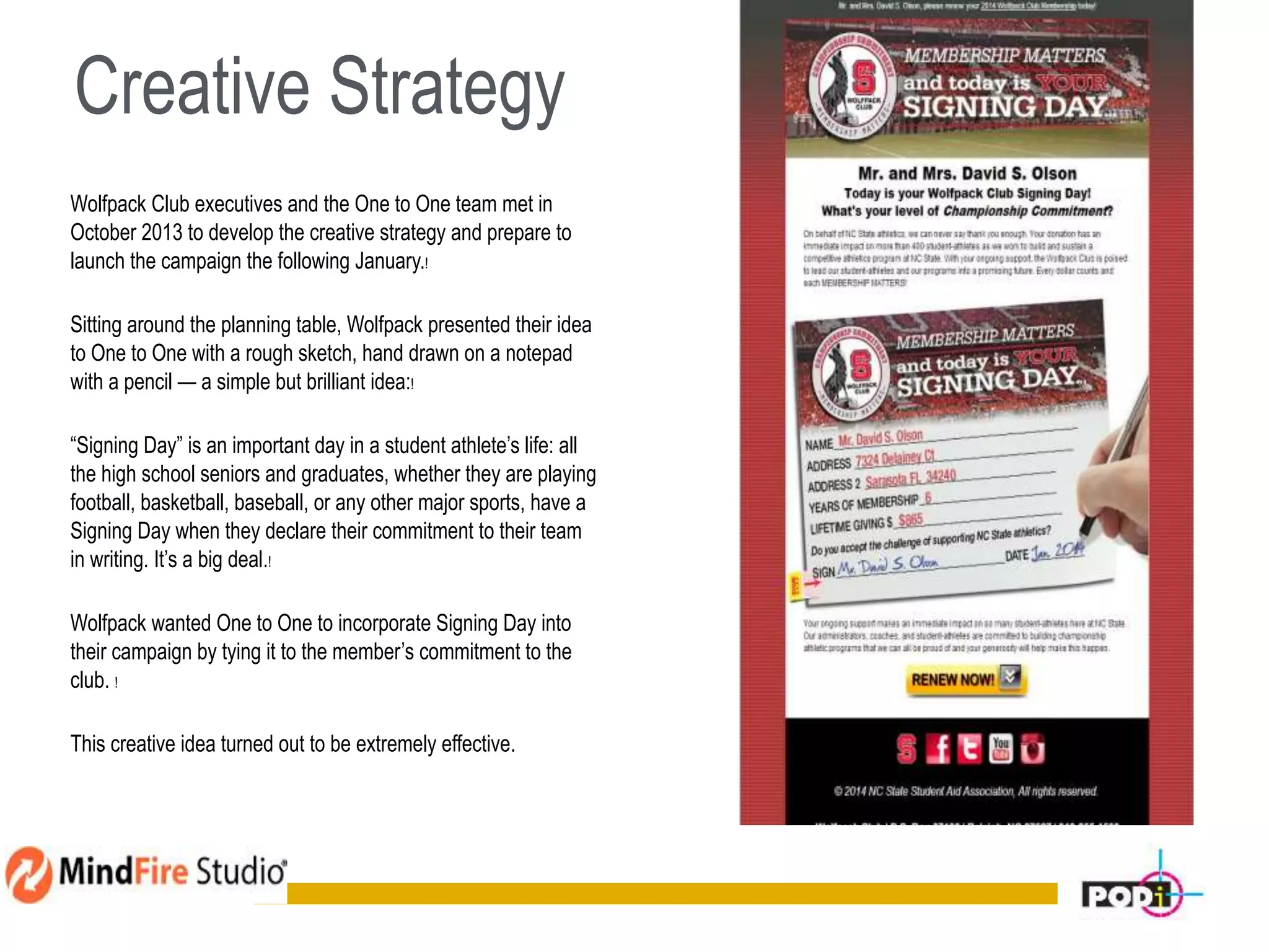 Creative Strategy
Wolfpack Club executives and the One to One team met in
October 2013 to develop the creative strategy and prepare to
launch the campaign the following January.!
Sitting around the planning table, Wolfpack presented their idea
to One to One with a rough sketch, hand drawn on a notepad
with a pencil — a simple but brilliant idea:!
“Signing Day” is an important day in a student athlete’s life: all
the high school seniors and graduates, whether they are playing
football, basketball, baseball, or any other major sports, have a
Signing Day when they declare their commitment to their team
in writing. It’s a big deal.!
Wolfpack wanted One to One to incorporate Signing Day into
their campaign by tying it to the member’s commitment to the
club. !
This creative idea turned out to be extremely effective.
7
 