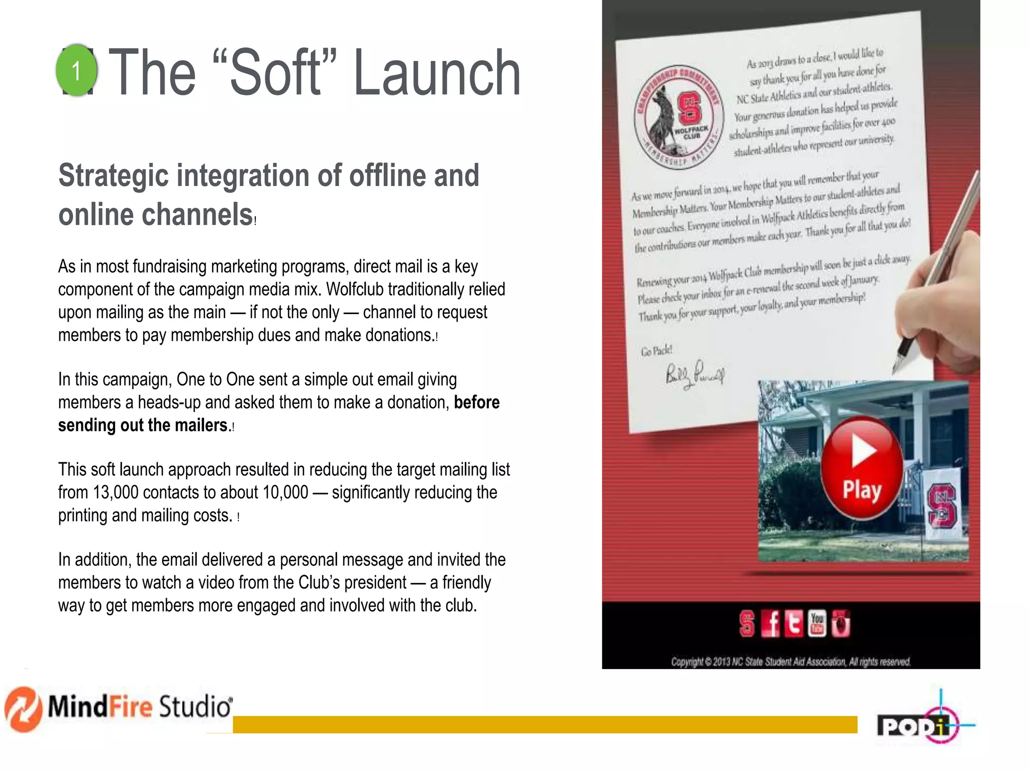 ! ! The “Soft” Launch
Strategic integration of offline and
online channels!
As in most fundraising marketing programs, direct mail is a key
component of the campaign media mix. Wolfclub traditionally relied
upon mailing as the main — if not the only — channel to request
members to pay membership dues and make donations.!
In this campaign, One to One sent a simple out email giving
members a heads-up and asked them to make a donation, before
sending out the mailers.!
This soft launch approach resulted in reducing the target mailing list
from 13,000 contacts to about 10,000 — significantly reducing the
printing and mailing costs. !
In addition, the email delivered a personal message and invited the
members to watch a video from the Club’s president — a friendly
way to get members more engaged and involved with the club.
11
1
 