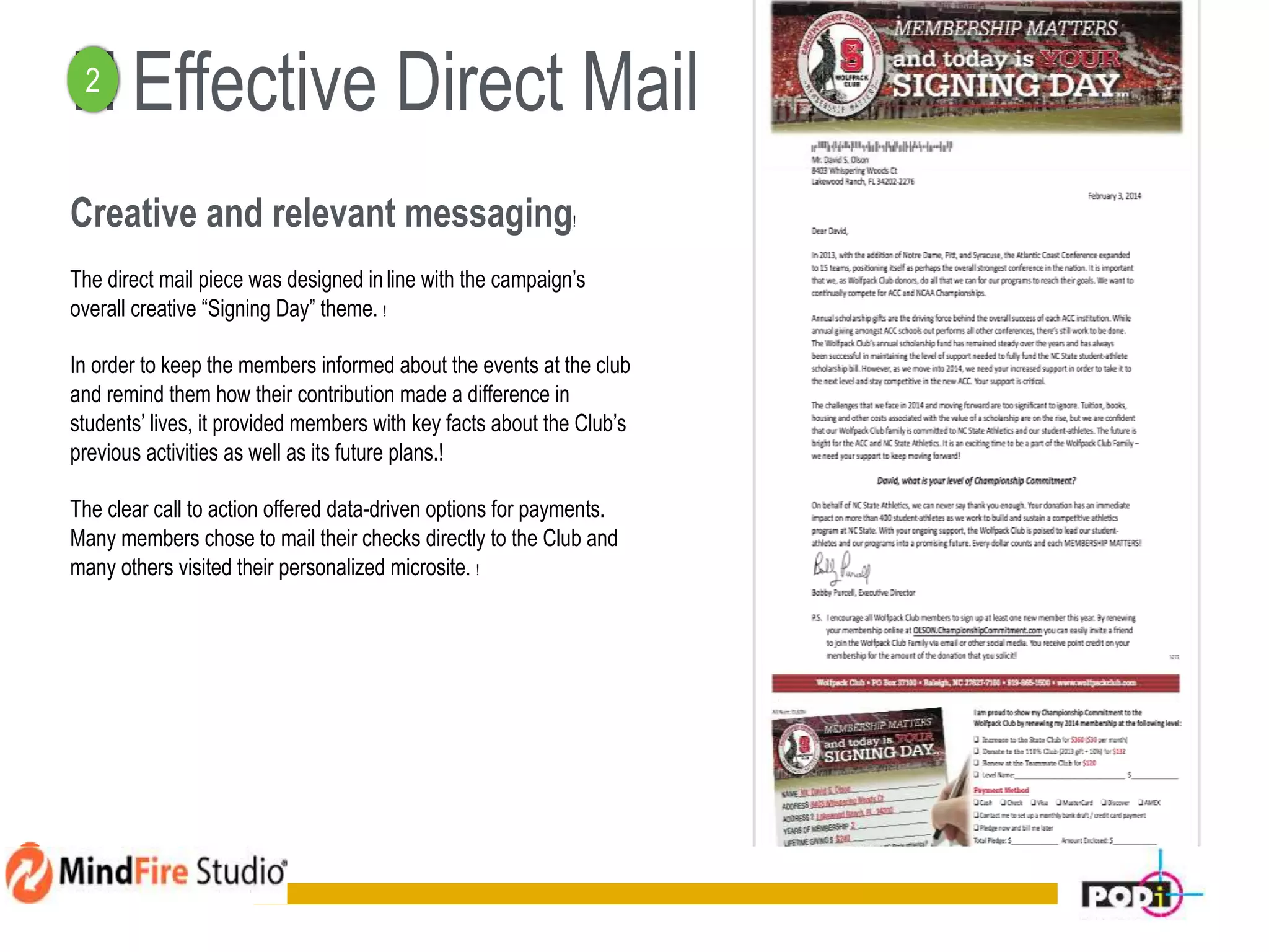! ! Effective Direct Mail
Creative and relevant messaging!
The direct mail piece was designed inline with the campaign’s
overall creative “Signing Day” theme. !
In order to keep the members informed about the events at the club
and remind them how their contribution made a difference in
students’ lives, it provided members with key facts about the Club’s
previous activities as well as its future plans.!
The clear call to action offered data-driven options for payments.
Many members chose to mail their checks directly to the Club and
many others visited their personalized microsite. !
12
2
 