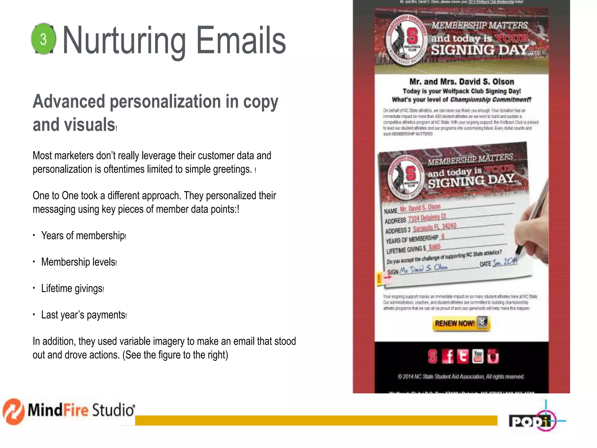! ! Nurturing Emails
Advanced personalization in copy
and visuals!
Most marketers don’t really leverage their customer data and
personalization is oftentimes limited to simple greetings. !
One to One took a different approach. They personalized their
messaging using key pieces of member data points:!
• Years of membership!
• Membership levels!
• Lifetime givings!
• Last year’s payments!
In addition, they used variable imagery to make an email that stood
out and drove actions. (See the figure to the right)
13
3
 