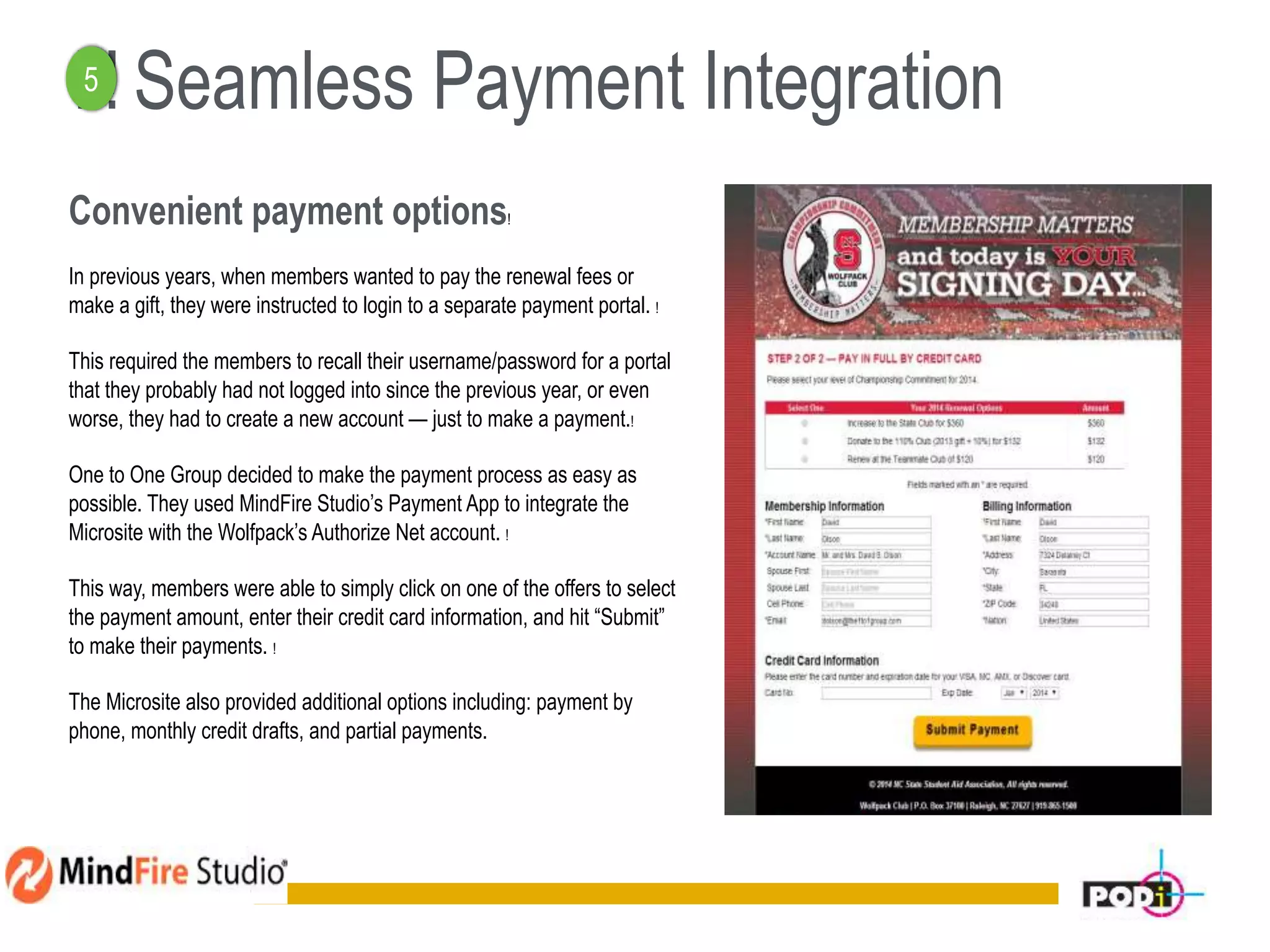 ! ! Seamless Payment Integration
Convenient payment options!
In previous years, when members wanted to pay the renewal fees or
make a gift, they were instructed to login to a separate payment portal. !
This required the members to recall their username/password for a portal
that they probably had not logged into since the previous year, or even
worse, they had to create a new account — just to make a payment.!
One to One Group decided to make the payment process as easy as
possible. They used MindFire Studio’s Payment App to integrate the
Microsite with the Wolfpack’s Authorize Net account. !
This way, members were able to simply click on one of the offers to select
the payment amount, enter their credit card information, and hit “Submit”
to make their payments. !
The Microsite also provided additional options including: payment by
phone, monthly credit drafts, and partial payments.
15
5
 