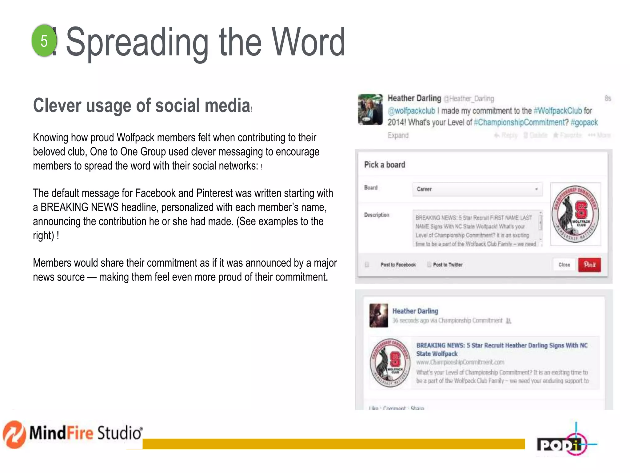 ! ! Spreading the Word
Clever usage of social media!
Knowing how proud Wolfpack members felt when contributing to their
beloved club, One to One Group used clever messaging to encourage
members to spread the word with their social networks: !
The default message for Facebook and Pinterest was written starting with
a BREAKING NEWS headline, personalized with each member’s name,
announcing the contribution he or she had made. (See examples to the
right) !
Members would share their commitment as if it was announced by a major
news source — making them feel even more proud of their commitment.
16
5
 