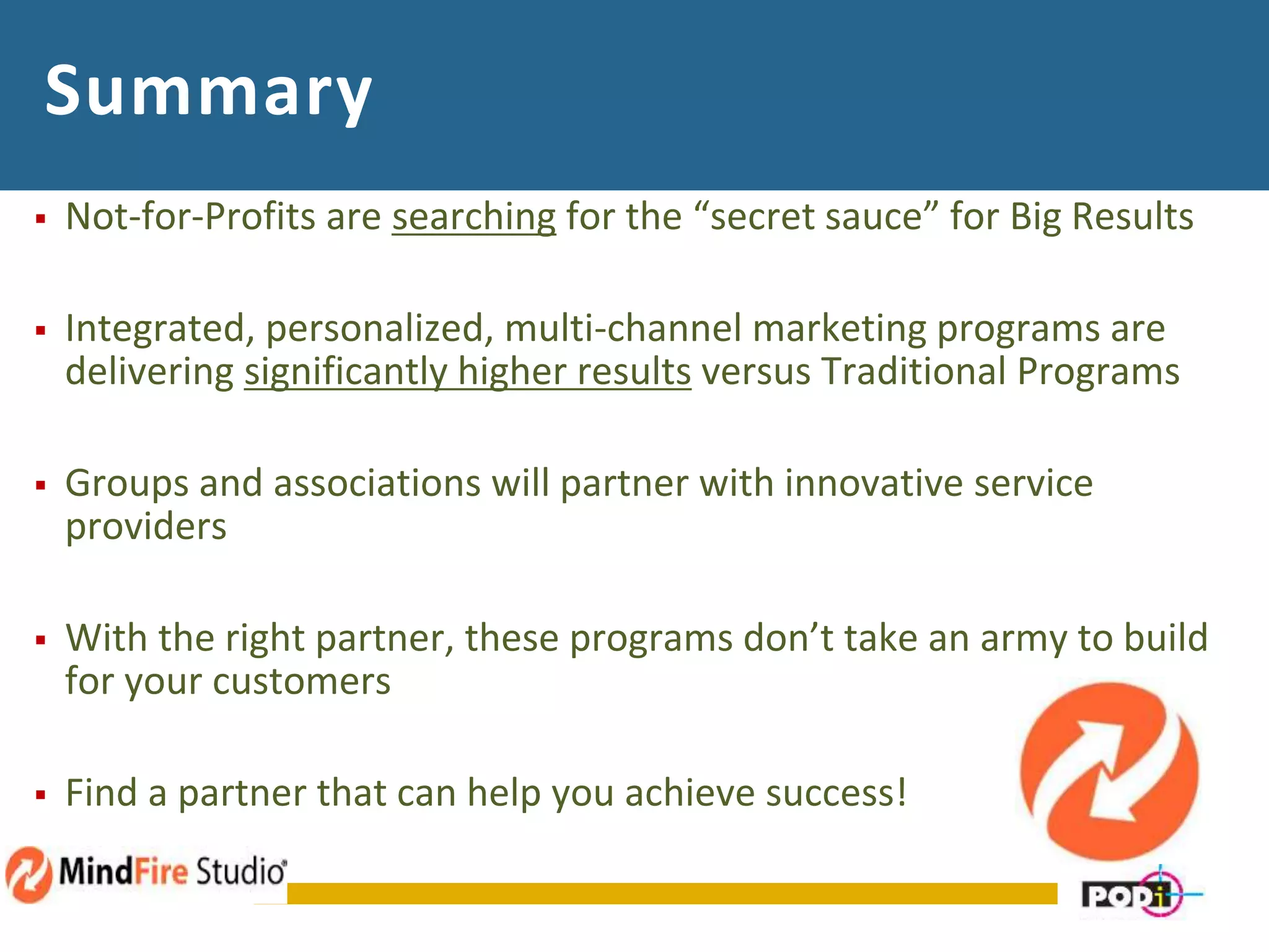 Summary
 Not-for-Profits are searching for the “secret sauce” for Big Results
 Integrated, personalized, multi-channel marketing programs are
delivering significantly higher results versus Traditional Programs
 Groups and associations will partner with innovative service
providers
 With the right partner, these programs don’t take an army to build
for your customers
 Find a partner that can help you achieve success!
 