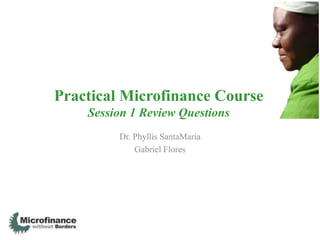 Practical Microfinance Course
    Session 1 Review Questions
         Dr. Phyllis SantaMaria
             Gabriel Flores
 