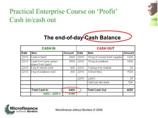 Practical Enterprise Course on „Profit‟
Cash in/cash out

            The end-of-day Cash Balance




                Microfinance without Borders © 2009
 