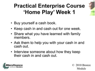 Practical Enterprise Course
                ‘Home Play’ Week 1
            • Buy yourself a cash book.
            • Keep cash in and cash out for one week.
            • Share what you have learned with family
              members.
            • Ask them to help you with your cash in and
              cash out.
            • Interview someone about how they keep
              their cash in and cash out.

See notes                                       © 2010 Bronze
                                                   Module
 