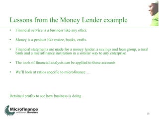 Lessons from the Money Lender example
•   Financial service is a business like any other.

•   Money is a product like maize, books, crafts.

•   Financial statements are made for a money lender, a savings and loan group, a rural
    bank and a microfinance institution in a similar way to any enterprise

•   The tools of financial analysis can be applied to these accounts

•   We‟ll look at ratios specific to microfinance….




Retained profits to see how business is doing



                                                                                      18
 