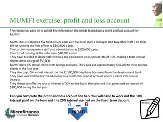 MUMFI exercise: profit and loss account
The researcher goes on to collect the information she needs to produce a profit and loss account for
MUMFI.

MUMFI has established five field offices each with five field staff, a manager and two office staff. The total
bill for running the field offices is $300,000 a year.
The cost for headquarters staff and administration is $500,000 a year.
The cost of running all the vehicles is $70,000 a year.
They have decided to depreciate vehicles and equipment at an annual rate of 10%, making a total annual
depreciation charge of $50,000.
MUMFI pays 6% annual interest on savings accounts. They paid out approximately $30,000 to their savings
clients in the last year.
They also pay 10% annual interest on the $1,500,000 they have borrowed from the development bank.
They have invested the borrowed money in a fixed term deposit account where it earns 20% annual
interest.
They charge an effective rate of interest of 30% on the loans they give and that generated an income of
$300,000 during the last year.

Can you complete the profit and loss account for her? You will have to work out the 10%
interest paid on the loan and the 20% interest earned on the fixed term deposit.
                                              A            B
                                                  PROFIT
                                                                                                                 22
 