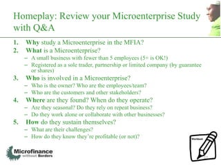 Homeplay: Review your Microenterprise Study
with Q&A
1.   Why study a Microenterprise in the MFIA?
2.   What is a Microenterprise?
     – A small business with fewer than 5 employees (5+ is OK!)
     – Registered as a sole trader, partnership or limited company (by guarantee
       or shares)
3.   Who is involved in a Microenterprise?
     – Who is the owner? Who are the employees/team?
     – Who are the customers and other stakeholders?
4.   Where are they found? When do they operate?
     – Are they seasonal? Do they rely on repeat business?
     – Do they work alone or collaborate with other businesses?
5.   How do they sustain themselves?
     – What are their challenges?
     – How do they know they‟re profitable (or not)?


                                                                                   27
 