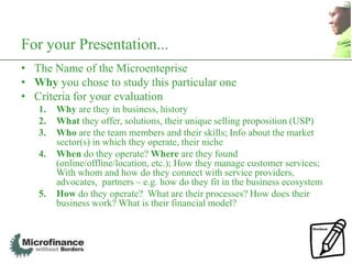 For your Presentation...
• The Name of the Microenteprise
• Why you chose to study this particular one
• Criteria for your evaluation
   1.   Why are they in business, history
   2.   What they offer, solutions, their unique selling proposition (USP)
   3.   Who are the team members and their skills; Info about the market
        sector(s) in which they operate, their niche
   4.   When do they operate? Where are they found
        (online/offline/location, etc.); How they manage customer services;
        With whom and how do they connect with service providers,
        advocates, partners – e.g. how do they fit in the business ecosystem
   5.   How do they operate? What are their processes? How does their
        business work? What is their financial model?
 