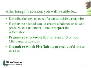 After tonight‟s session, you will be able to...
• Describe the key aspects of a sustainable enterprise
• Gather the needed data to create a balance sheet and
  profit & loss statement – and interpret the
  information
• Prepare your presentation for Session 3 on your
  Microenterprise study
• Commit to which Five Talents project you‟d like to
  work on


                                                         3
 