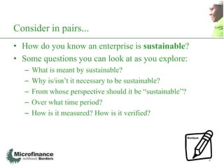 Consider in pairs...
• How do you know an enterprise is sustainable?
• Some questions you can look at as you explore:
   –   What is meant by sustainable?
   –   Why is/isn‟t it necessary to be sustainable?
   –   From whose perspective should it be “sustainable”?
   –   Over what time period?
   –   How is it measured? How is it verified?




                                                            4
 