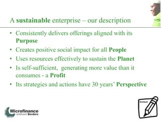 A sustainable enterprise – our description
• Consistently delivers offerings aligned with its
  Purpose
• Creates positive social impact for all People
• Uses resources effectively to sustain the Planet
• Is self-sufficient, generating more value than it
  consumes - a Profit
• Its strategies and actions have 30 years‟ Perspective



                                                          5
 