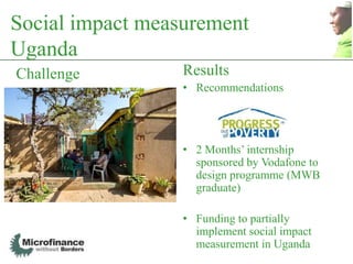 Social impact measurement
Uganda
Challenge         Results
                  • Recommendations




                  • 2 Months‟ internship
                    sponsored by Vodafone to
                    design programme (MWB
                    graduate)

                  • Funding to partially
                    implement social impact
                    measurement in Uganda
 