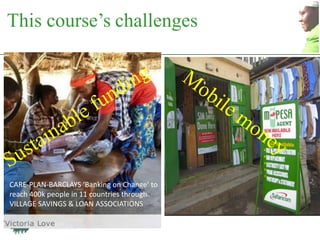 This course‟s challenges




CARE-PLAN-BARCLAYS ‘Banking on Change’ to
reach 400k people in 11 countries through
VILLAGE SAVINGS & LOAN ASSOCIATIONS
 