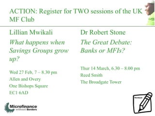 ACTION: Register for TWO sessions of the UK
MF Club
Lillian Mwikali           Dr Robert Stone
What happens when         The Great Debate:
Savings Groups grow       Banks or MFIs?
up?
                          Thur 14 March, 6.30 – 8.00 pm
Wed 27 Feb, 7 – 8.30 pm
                          Reed Smith
Allen and Overy
                          The Broadgate Tower
One Bishops Square
EC1 6AD


                                                          61
 
