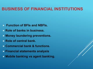 BUSINESS OF FINANCIAL INSTITUTIONS
 Function of BFIs and NBFIs.
 Role of banks in business.
 Money laundering preventions.
 Role of central bank.
 Commercial bank & functions.
 Financial statements analysis
 Mobile banking vs agent banking.
 