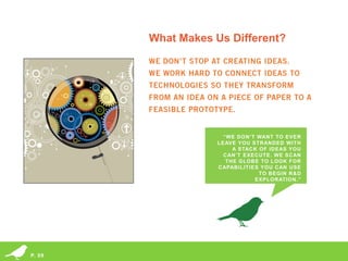 What Makes Us Different?




                                                                                                           “WE DON’T WANT TO EVER
                                                                                                         LEAVE YOU STRANDED WITH
                                                                                                              A STACK OF IDEAS YOU
                                                                                                           CAN’T EXECUTE. WE SCAN
                                                                                                            THE GLOBE TO LOOK FOR
                                                                                                         CAPABILITIES YOU CAN USE
                                                                                                                      TO BEGIN R&D
                                                                                                                    EXPLORATION.”




        © 2013 Miles Finch Innovation, LLC
P. 09   Idea Climate Equation® and its design are registered trademarks of Miles Finch Innovation, LLC
 