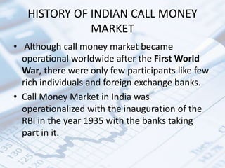 HISTORY OF INDIAN CALL MONEY
MARKET
• Although call money market became
operational worldwide after the First World
War, there were only few participants like few
rich individuals and foreign exchange banks.
• Call Money Market in India was
operationalized with the inauguration of the
RBI in the year 1935 with the banks taking
part in it.
 