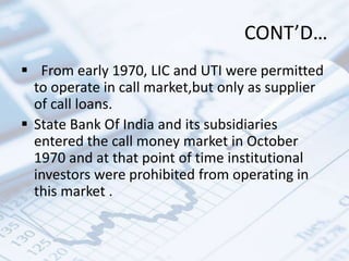CONT’D…
 From early 1970, LIC and UTI were permitted
to operate in call market,but only as supplier
of call loans.
 State Bank Of India and its subsidiaries
entered the call money market in October
1970 and at that point of time institutional
investors were prohibited from operating in
this market .
 