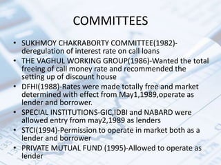 COMMITTEES
• SUKHMOY CHAKRABORTY COMMITTEE(1982)-
deregulation of interest rate on call loans
• THE VAGHUL WORKING GROUP(1986)-Wanted the total
freeing of call money rate and recommended the
setting up of discount house
• DFHI(1988)-Rates were made totally free and market
determined with effect from May1,1989,operate as
lender and borrower.
• SPECIAL INSTITUTIONS-GIC,IDBI and NABARD were
allowed entry from may2,1989 as lenders
• STCI(1994)-Permission to operate in market both as a
lender and borrower
• PRIVATE MUTUAL FUND (1995)-Allowed to operate as
lender
 