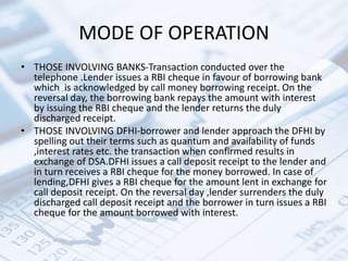 MODE OF OPERATION
• THOSE INVOLVING BANKS-Transaction conducted over the
telephone .Lender issues a RBI cheque in favour of borrowing bank
which is acknowledged by call money borrowing receipt. On the
reversal day, the borrowing bank repays the amount with interest
by issuing the RBI cheque and the lender returns the duly
discharged receipt.
• THOSE INVOLVING DFHI-borrower and lender approach the DFHI by
spelling out their terms such as quantum and availability of funds
,interest rates etc. the transaction when confirmed results in
exchange of DSA.DFHI issues a call deposit receipt to the lender and
in turn receives a RBI cheque for the money borrowed. In case of
lending,DFHI gives a RBI cheque for the amount lent in exchange for
call deposit receipt. On the reversal day ,lender surrenders the duly
discharged call deposit receipt and the borrower in turn issues a RBI
cheque for the amount borrowed with interest.
 