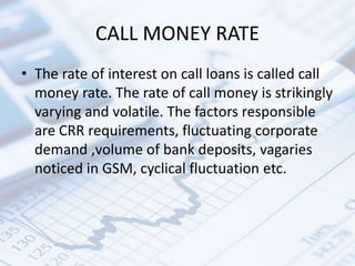 CALL MONEY RATE
• The rate of interest on call loans is called call
money rate. The rate of call money is strikingly
varying and volatile. The factors responsible
are CRR requirements, fluctuating corporate
demand ,volume of bank deposits, vagaries
noticed in GSM, cyclical fluctuation etc.
 