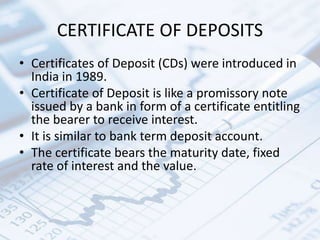 CERTIFICATE OF DEPOSITS
• Certificates of Deposit (CDs) were introduced in
India in 1989.
• Certificate of Deposit is like a promissory note
issued by a bank in form of a certificate entitling
the bearer to receive interest.
• It is similar to bank term deposit account.
• The certificate bears the maturity date, fixed
rate of interest and the value.
 