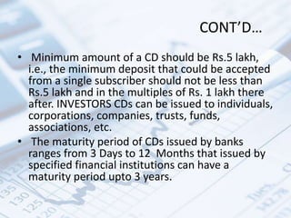 CONT’D…
• Minimum amount of a CD should be Rs.5 lakh,
i.e., the minimum deposit that could be accepted
from a single subscriber should not be less than
Rs.5 lakh and in the multiples of Rs. 1 lakh there
after. INVESTORS CDs can be issued to individuals,
corporations, companies, trusts, funds,
associations, etc.
• The maturity period of CDs issued by banks
ranges from 3 Days to 12 Months that issued by
specified financial institutions can have a
maturity period upto 3 years.
 