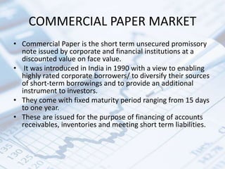 COMMERCIAL PAPER MARKET
• Commercial Paper is the short term unsecured promissory
note issued by corporate and financial institutions at a
discounted value on face value.
• It was introduced in India in 1990 with a view to enabling
highly rated corporate borrowers/ to diversify their sources
of short-term borrowings and to provide an additional
instrument to investors.
• They come with fixed maturity period ranging from 15 days
to one year.
• These are issued for the purpose of financing of accounts
receivables, inventories and meeting short term liabilities.
 