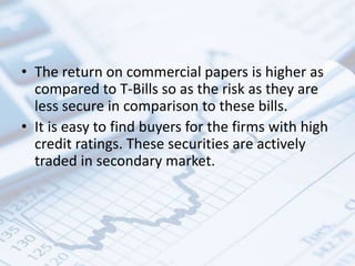 • The return on commercial papers is higher as
compared to T-Bills so as the risk as they are
less secure in comparison to these bills.
• It is easy to find buyers for the firms with high
credit ratings. These securities are actively
traded in secondary market.
 
