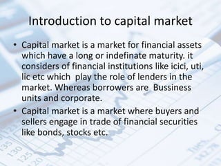 Introduction to capital market
• Capital market is a market for financial assets
which have a long or indefinate maturity. it
considers of financial institutions like icici, uti,
lic etc which play the role of lenders in the
market. Whereas borrowers are Bussiness
units and corporate.
• Capital market is a market where buyers and
sellers engage in trade of financial securities
like bonds, stocks etc.
 