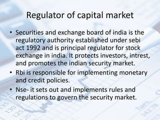 Regulator of capital market
• Securities and exchange board of india is the
regulatory authority established under sebi
act 1992 and is principal regulator for stock
exchange in india. It protects investors, intrest,
and promotes the indian security market.
• Rbi is responsible for implementing monetary
and credit policies.
• Nse- it sets out and implements rules and
regulations to govern the security market.
 