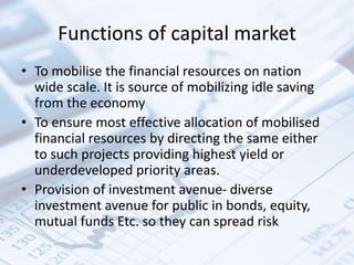 Functions of capital market
• To mobilise the financial resources on nation
wide scale. It is source of mobilizing idle saving
from the economy
• To ensure most effective allocation of mobilised
financial resources by directing the same either
to such projects providing highest yield or
underdeveloped priority areas.
• Provision of investment avenue- diverse
investment avenue for public in bonds, equity,
mutual funds Etc. so they can spread risk
 