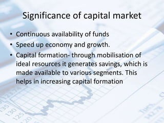 Significance of capital market
• Continuous availability of funds
• Speed up economy and growth.
• Capital formation- through mobilisation of
ideal resources it generates savings, which is
made available to various segments. This
helps in increasing capital formation
 