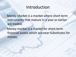 Introduction
Money Market is a market where short term
instruments that mature in a year or earlier
are traded.
Money market is a market for short-term
financial assets which are near substitutes for
money.
 