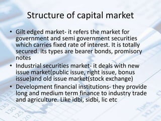 Structure of capital market
• Gilt edged market- it refers the market for
government and semi government securities
which carries fixed rate of interest. It is totally
secured. its types are bearer bonds, promisory
notes
• Industrial securities market- it deals with new
issue market(public issue, right issue, bonus
issue)and old issue market(stock exchange)
• Development financial institutions- they provide
long and medium term finance to industry trade
and agriculture. Like idbi, sidbi, lic etc
 