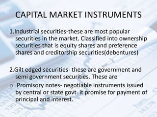 CAPITAL MARKET INSTRUMENTS
1.Industrial securities-these are most popular
securities in the market. Classified into ownership
securities that is equity shares and preference
shares and creditorship securities(debentures)
2.Gilt edged securities- these are government and
semi government securities. These are
o Promisory notes- negotiable instruments issued
by central or state govt. it promise for payment of
principal and interest.
 