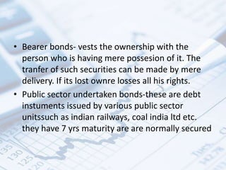 • Bearer bonds- vests the ownership with the
person who is having mere possesion of it. The
tranfer of such securities can be made by mere
delivery. If its lost ownre losses all his rights.
• Public sector undertaken bonds-these are debt
instuments issued by various public sector
unitssuch as indian railways, coal india ltd etc.
they have 7 yrs maturity are are normally secured
 