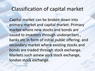 Classification of capital market
Capital market can be broken down into
primary market and capital market. Primary
market where new stocks and bonds are
issued to investors through underwriters ,
banks etc in form of initial public offering. and
secondary market where existing stocks and
bonds are traded through stock exchange.
Markets such asnew york stock exchange,
london stock exchange.
 