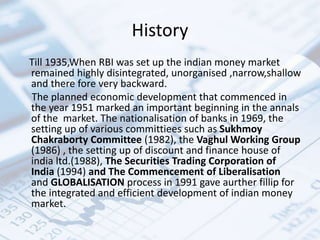 History
Till 1935,When RBI was set up the indian money market
remained highly disintegrated, unorganised ,narrow,shallow
and there fore very backward.
The planned economic development that commenced in
the year 1951 marked an important beginning in the annals
of the market. The nationalisation of banks in 1969, the
setting up of various committiees such as Sukhmoy
Chakraborty Committee (1982), the Vaghul Working Group
(1986) , the setting up of discount and finance house of
india ltd.(1988), The Securities Trading Corporation of
India (1994) and The Commencement of Liberalisation
and GLOBALISATION process in 1991 gave aurther fillip for
the integrated and efficient development of indian money
market.
 