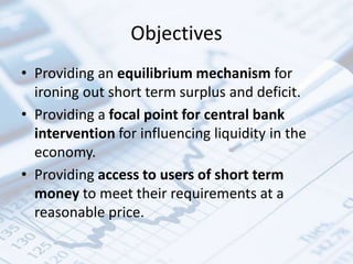 Objectives
• Providing an equilibrium mechanism for
ironing out short term surplus and deficit.
• Providing a focal point for central bank
intervention for influencing liquidity in the
economy.
• Providing access to users of short term
money to meet their requirements at a
reasonable price.
 