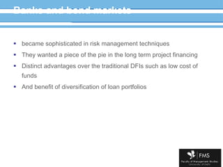 Banks and bond markets became sophisticated in risk management techniques They wanted a piece of the pie in the long term project financing Distinct advantages over the traditional DFIs such as low cost of funds And benefit of diversification of loan portfolios 