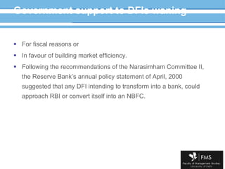 Government support to DFIs waning For fiscal reasons or  In favour of building market efficiency. Following the recommendations of the Narasimham Committee II,  the Reserve Bank’s annual policy statement of April, 2000 suggested that any DFI intending to transform into a bank, could approach RBI or convert itself into an NBFC. 