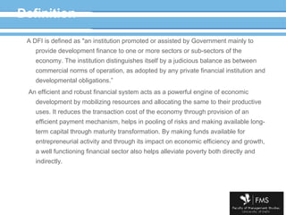 Definition A DFI is defined as "an institution promoted or assisted by Government mainly to provide development finance to one or more sectors or sub-sectors of the economy. The institution distinguishes itself by a judicious balance as between commercial norms of operation, as adopted by any private financial institution  and developmental obligations .” An efficient and robust financial system acts as a powerful engine of economic development by mobilizing resources and allocating the same to their productive uses. It reduces the transaction cost of the economy through provision of an efficient payment mechanism, helps in pooling of risks and making available long-term capital through maturity transformation. By making funds available for entrepreneurial activity and through its impact on economic efficiency and growth, a well functioning financial sector also helps alleviate poverty both directly and indirectly. 