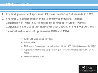 DFIs in India The first government sponsored DFI was created in Netherlands in 1822. The first DFI established in India in 1948 was Industrial Finance Corporation of India (IFCI) followed by setting up of State Financial Corporations (SFCs) at the State level after passing of the SFCs Act, 1951. Financial Institutions set up between 1948 and 1974: ICICI Ltd. was set up in 1955,  LIC in 1956,  Refinance Corporation for Industries Ltd. in 1958 (later taken over by IDBI), Agriculture Refinance Corporation (precursor of ARDC and NABARD) in 1963, UTI and IDBI in 1964,  