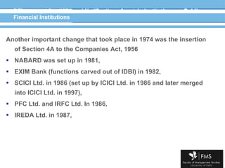 DFIs set up after 1974 and Notification of certain institutions as Public Financial Institutions Another important change that took place in 1974 was the insertion of Section 4A to the Companies Act, 1956 NABARD was set up in 1981,  EXIM Bank (functions carved out of IDBI) in 1982, SCICI Ltd. in 1986 (set up by ICICI Ltd. in 1986 and later merged into ICICI Ltd. in 1997), PFC Ltd. and IRFC Ltd. In 1986,  IREDA Ltd. in 1987, 