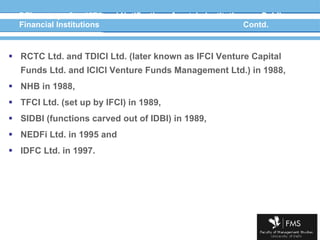 DFIs set up after 1974 and Notification of certain institutions as Public Financial Institutions Contd. RCTC Ltd. and TDICI Ltd. (later known as IFCI Venture Capital Funds Ltd. and ICICI Venture Funds Management Ltd.) in 1988, NHB in 1988, TFCI Ltd. (set up by IFCI) in 1989, SIDBI (functions carved out of IDBI) in 1989, NEDFi Ltd. in 1995 and IDFC Ltd. in 1997. 