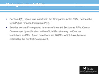 Categories of DFIs Contd… Section 4(A), which was inserted in the Companies Act in 1974, defines the term Public Finance Institution (PFI). Besides certain FIs regarded in terms of the said Section as PFIs, Central Government by notification in the official Gazette may notify other institutions as PFIs. As on date there are 46 PFIs which have been so notified by the Central Government.  